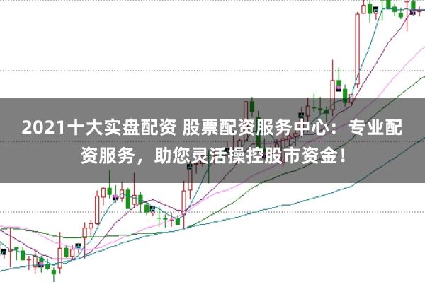2021十大实盘配资 股票配资服务中心：专业配资服务，助您灵活操控股市资金！