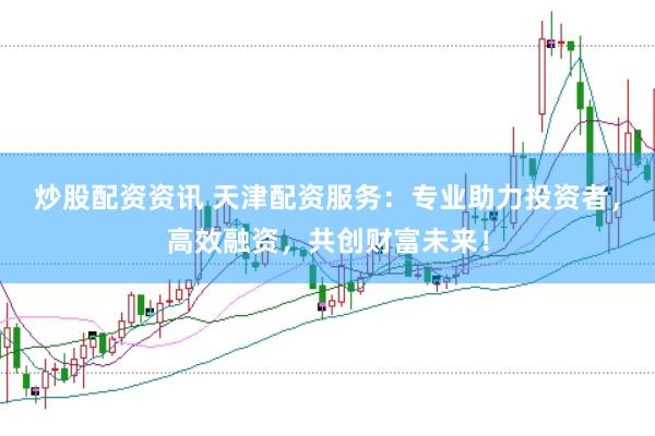 炒股配资资讯 天津配资服务：专业助力投资者，高效融资，共创财富未来！