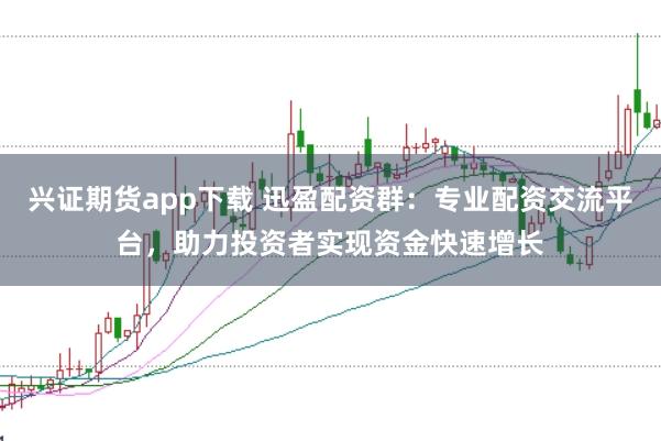 兴证期货app下载 迅盈配资群：专业配资交流平台，助力投资者实现资金快速增长