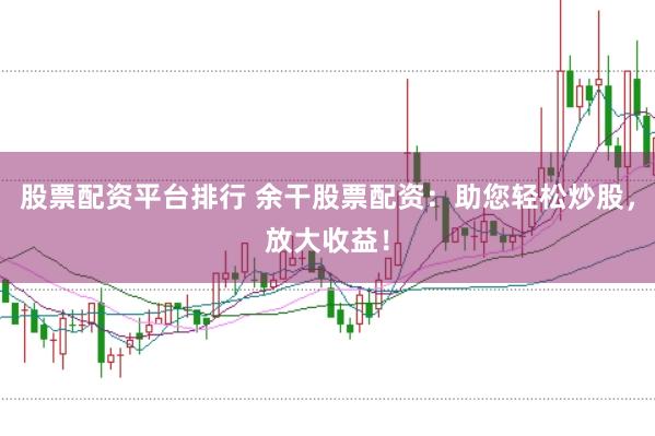 股票配资平台排行 余干股票配资：助您轻松炒股，放大收益！