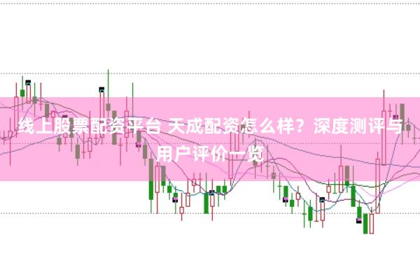 线上股票配资平台 天成配资怎么样？深度测评与用户评价一览