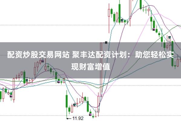 配资炒股交易网站 聚丰达配资计划：助您轻松实现财富增值