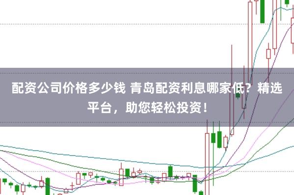 配资公司价格多少钱 青岛配资利息哪家低？精选平台，助您轻松投资！