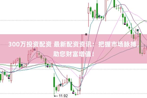 300万投资配资 最新配资资讯：把握市场脉搏，助您财富增值！