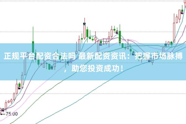 正规平台配资合法吗 最新配资资讯：把握市场脉搏，助您投资成功！