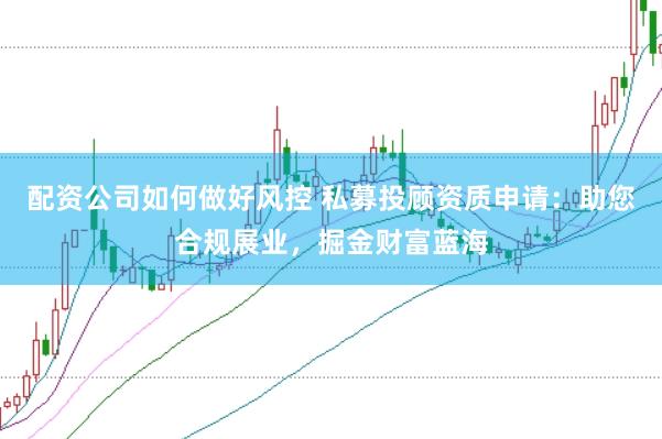 配资公司如何做好风控 私募投顾资质申请：助您合规展业，掘金财富蓝海
