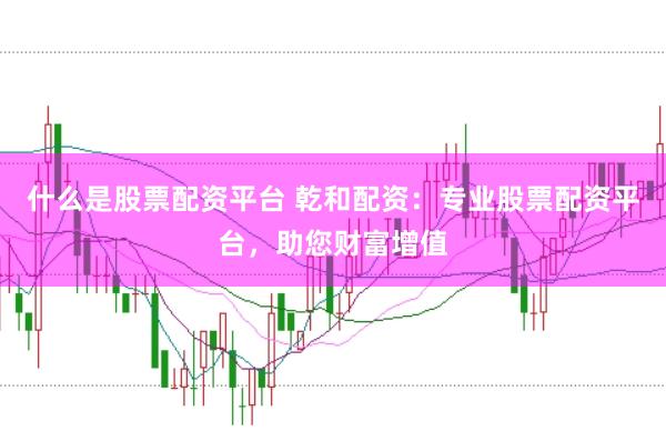 什么是股票配资平台 乾和配资：专业股票配资平台，助您财富增值