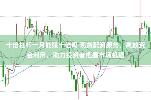 十倍杠杆一月能赚十倍吗 现货配资服务，高效资金利用，助力投资者把握市场机遇