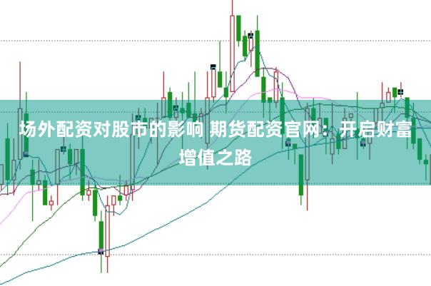 场外配资对股市的影响 期货配资官网：开启财富增值之路