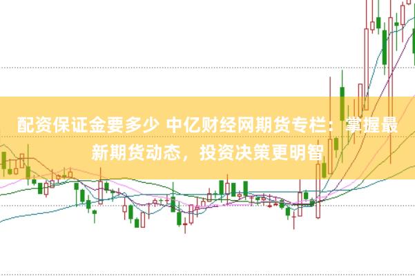 配资保证金要多少 中亿财经网期货专栏：掌握最新期货动态，投资决策更明智