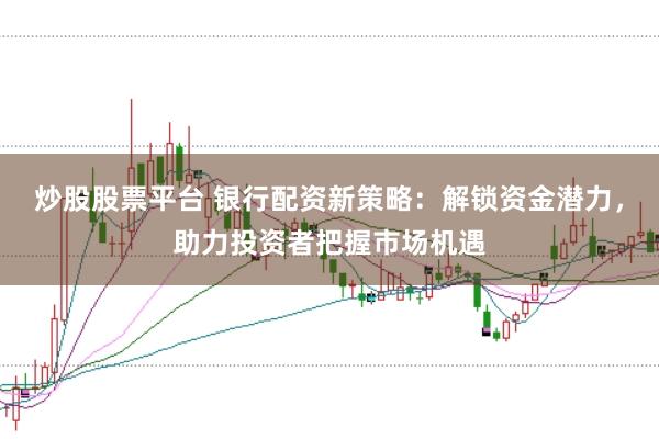 炒股股票平台 银行配资新策略：解锁资金潜力，助力投资者把握市场机遇