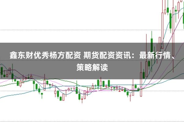 鑫东财优秀杨方配资 期货配资资讯:最新行情、策略解读
