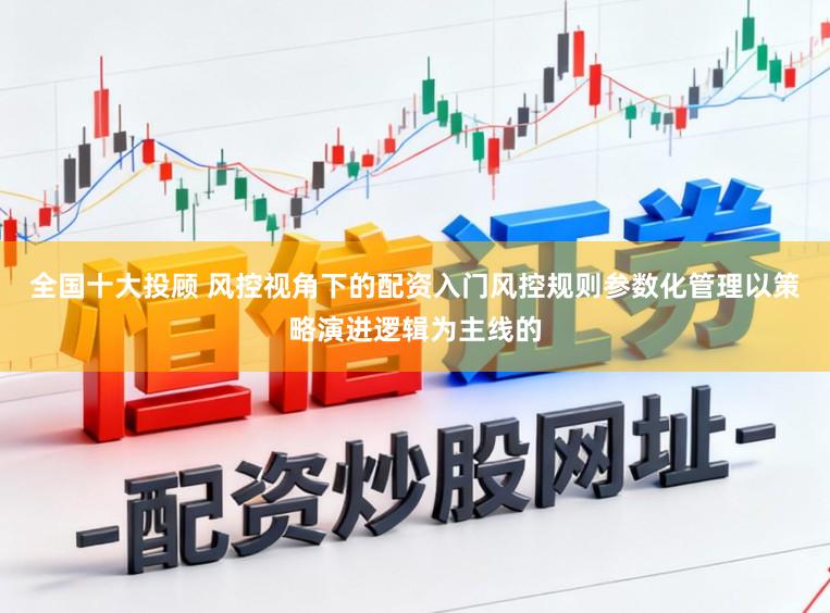 全国十大投顾 风控视角下的配资入门风控规则参数化管理以策略演进逻辑为主线的
