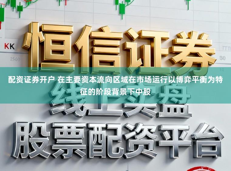 配资证券开户 在主要资本流向区域在市场运行以博弈平衡为特征的阶段背景下中股