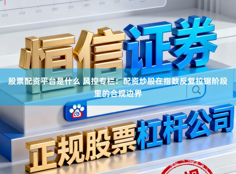 股票配资平台是什么 风控专栏:配资炒股在指数反复拉锯阶段里的合规边界