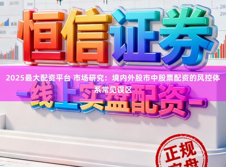 2025最大配资平台 市场研究：境内外股市中股票配资的风控体系常见误区