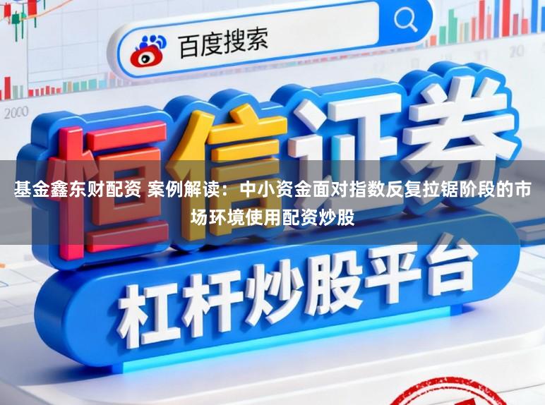 基金鑫东财配资 案例解读:中小资金面对指数反复拉锯阶段的市场环境使用配资炒股