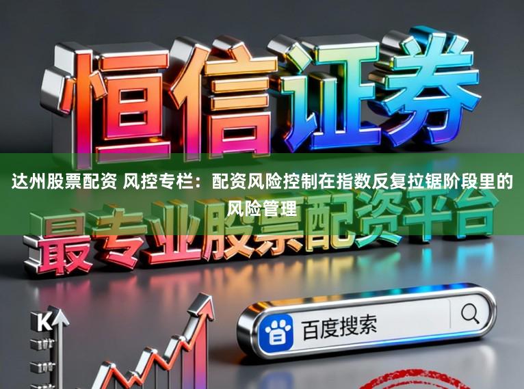 达州股票配资 风控专栏：配资风险控制在指数反复拉锯阶段里的风险管理